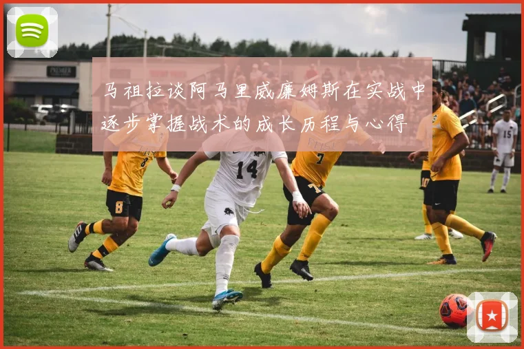 马祖拉谈阿马里威廉姆斯在实战中逐步掌握战术的成长历程与心得