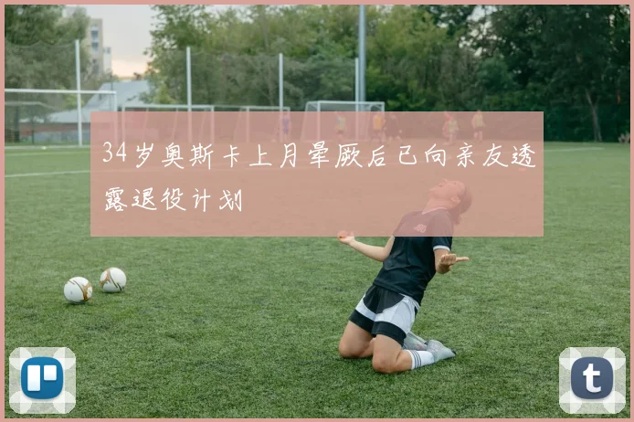 34岁奥斯卡上月晕厥后已向亲友透露退役计划