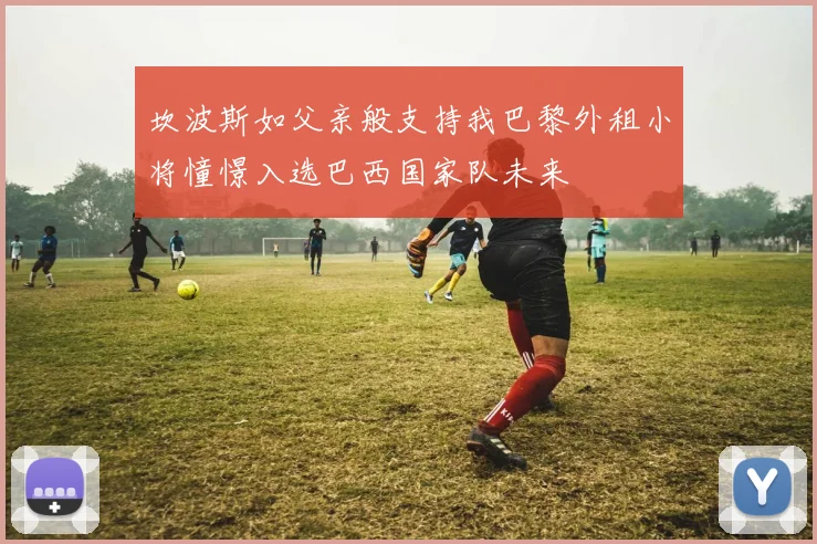 坎波斯如父亲般支持我巴黎外租小将憧憬入选巴西国家队未来