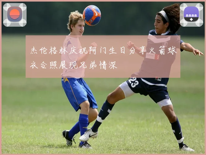 杰伦格林庆祝阿门生日分享火箭球衣合照展现兄弟情深