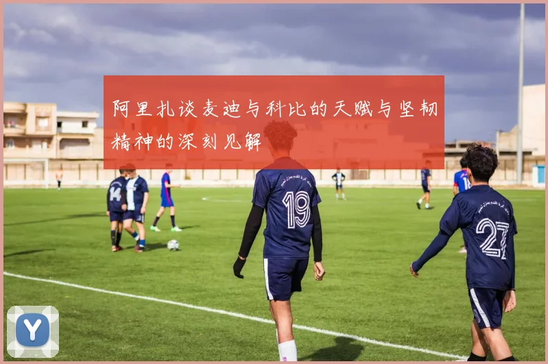 阿里扎谈麦迪与科比的天赋与坚韧精神的深刻见解