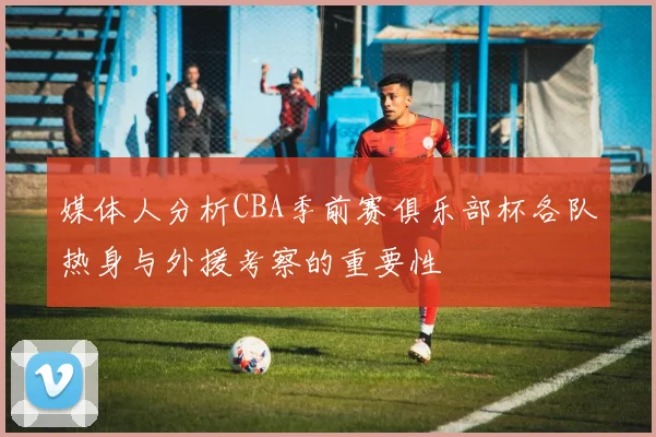 媒体人分析CBA季前赛俱乐部杯各队热身与外援考察的重要性