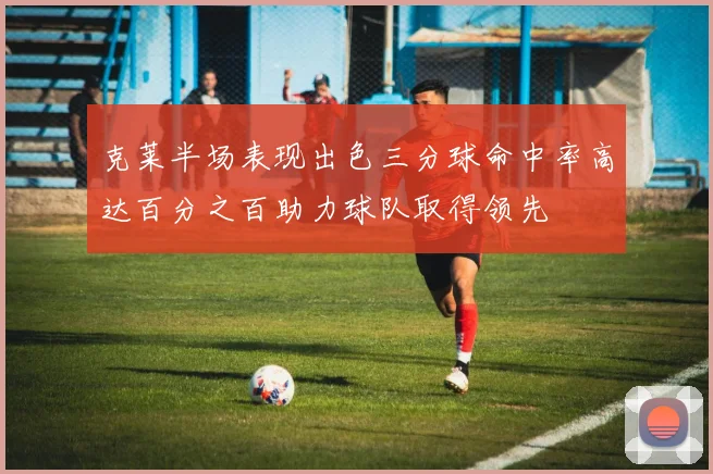 克莱半场表现出色三分球命中率高达百分之百助力球队取得领先