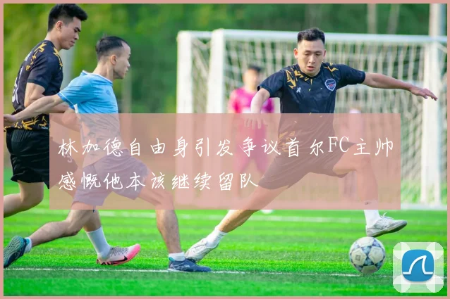 林加德自由身引发争议首尔FC主帅感慨他本该继续留队