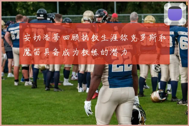 安切洛蒂回顾执教生涯称克罗斯和魔笛具备成为教练的潜力