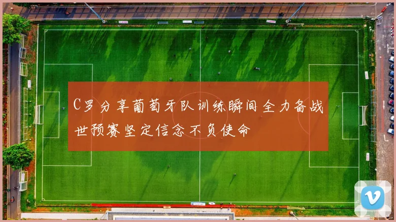 C罗分享葡萄牙队训练瞬间全力备战世预赛坚定信念不负使命