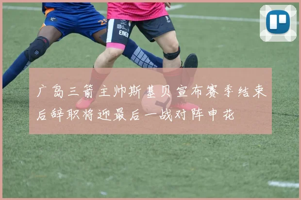 广岛三箭主帅斯基贝宣布赛季结束后辞职将迎最后一战对阵申花