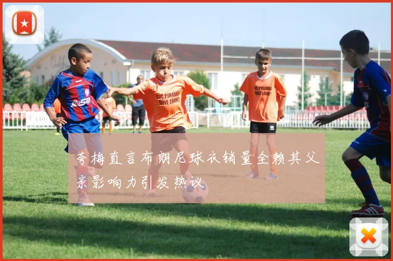 夸梅直言布朗尼球衣销量全赖其父亲影响力引发热议