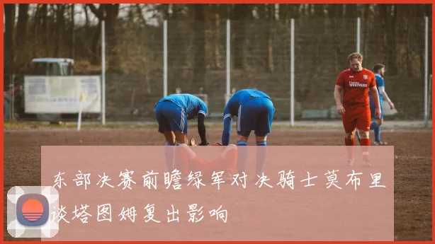 东部决赛前瞻绿军对决骑士莫布里谈塔图姆复出影响