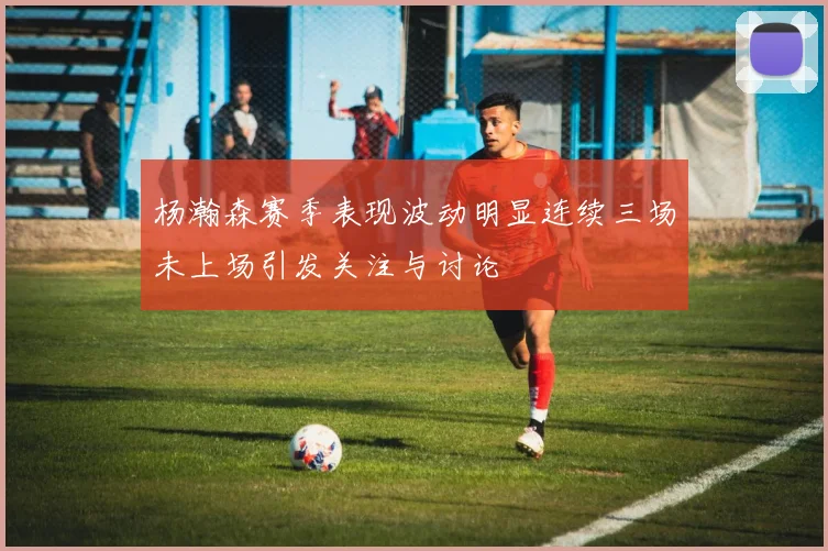 杨瀚森赛季表现波动明显连续三场未上场引发关注与讨论