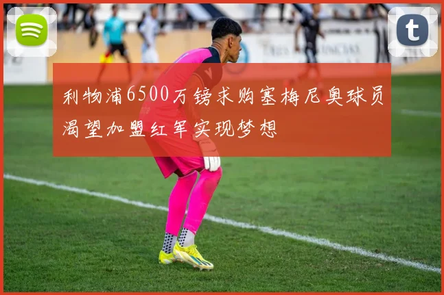 利物浦6500万镑求购塞梅尼奥球员渴望加盟红军实现梦想