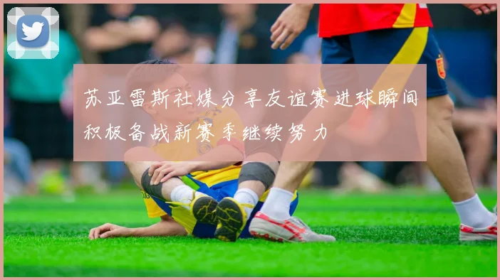 苏亚雷斯社媒分享友谊赛进球瞬间积极备战新赛季继续努力