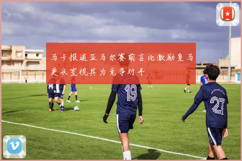 马卡报道亚马尔赛前言论激励皇马更衣室视其为竞争对手