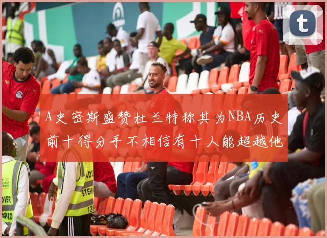 A史密斯盛赞杜兰特称其为NBA历史前十得分手不相信有十人能超越他