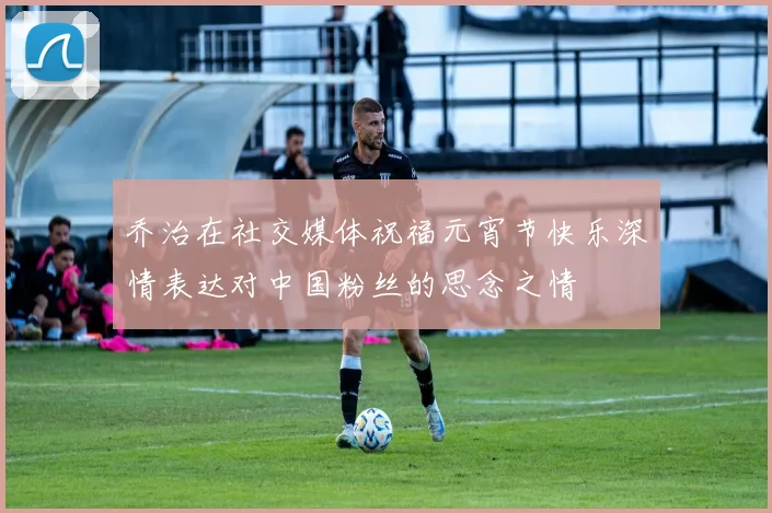 乔治在社交媒体祝福元宵节快乐深情表达对中国粉丝的思念之情