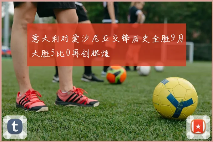 意大利对爱沙尼亚交锋历史全胜9月大胜5比0再创辉煌