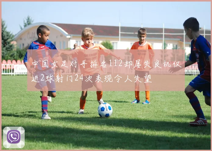 中国女足对手排名112却屡失良机仅进2球射门24次表现令人失望