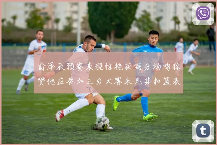 俞泽辰预赛表现惊艳获满分杨鸣称赞他应参加三分大赛未见其扣篮表现