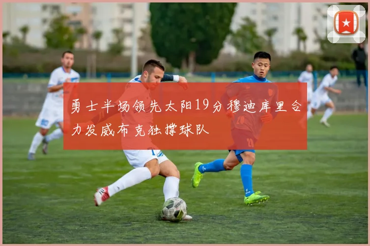 勇士半场领先太阳19分穆迪库里合力发威布克独撑球队