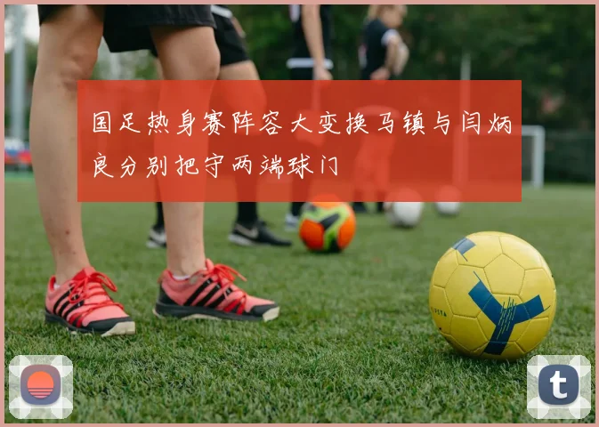 国足热身赛阵容大变换马镇与闫炳良分别把守两端球门
