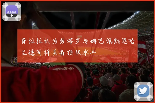 费拉拉认为劳塔罗与姆巴佩凯恩哈兰德同样具备顶级水平