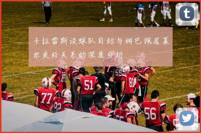 卡拉雷斯谈球队目标与姆巴佩居莱尔良好关系的深度分析