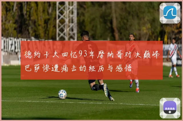 德约卡夫回忆93年摩纳哥对决巅峰巴萨惨遭痛击的经历与感悟