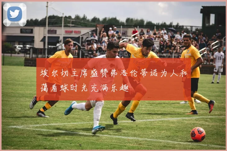 埃尔切主席盛赞弗洛伦蒂诺为人和蔼看球时光充满乐趣