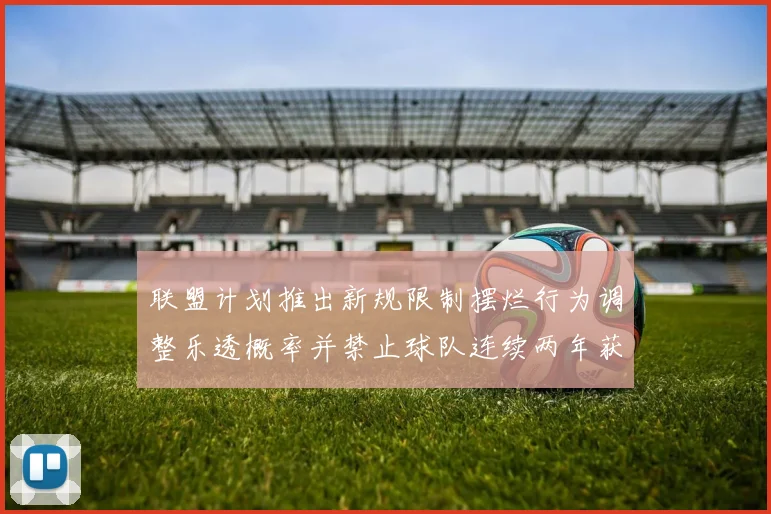 联盟计划推出新规限制摆烂行为调整乐透概率并禁止球队连续两年获得前四选秀权