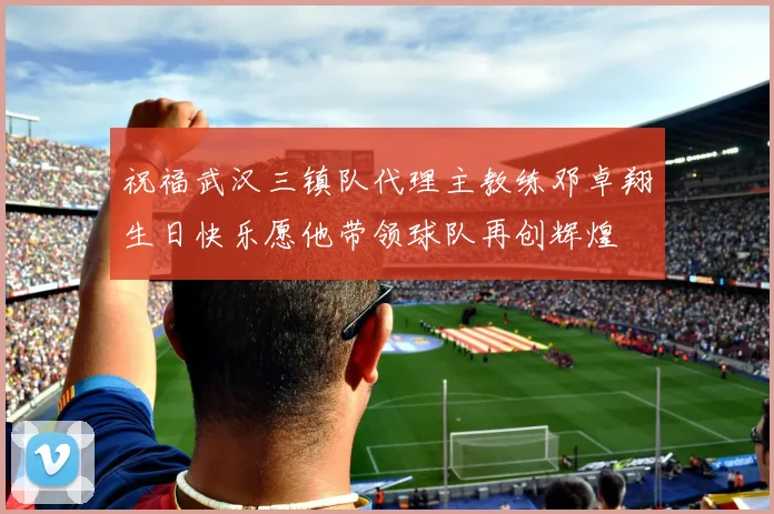 祝福武汉三镇队代理主教练邓卓翔生日快乐愿他带领球队再创辉煌