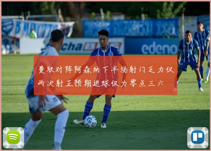 曼联对阵阿森纳下半场射门乏力仅两次射正预期进球仅为零点三六