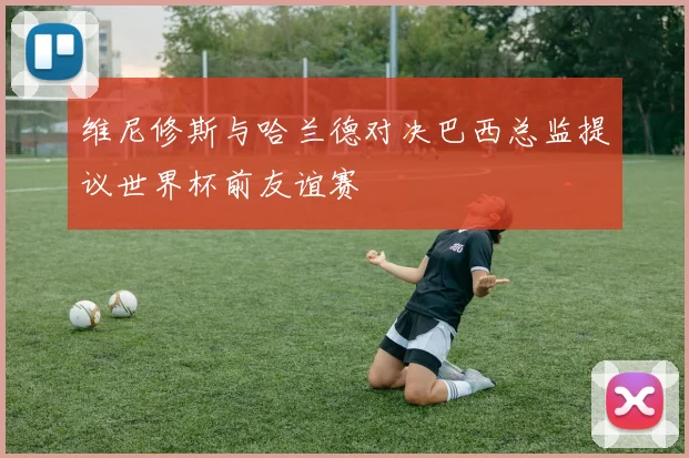 维尼修斯与哈兰德对决巴西总监提议世界杯前友谊赛