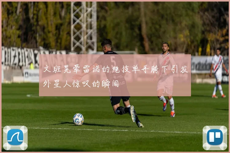 文班晃晕雷诺的绝技单手胯下引发外星人惊叹的瞬间