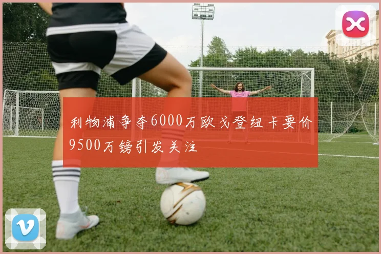 利物浦争夺6000万欧戈登纽卡要价9500万镑引发关注